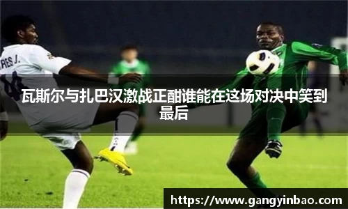 瓦斯尔与扎巴汉激战正酣谁能在这场对决中笑到最后